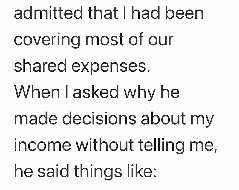 admitted that I had been covering most of our shared expenses. When I asked why he made decisions about my income without telling me, he said things like: