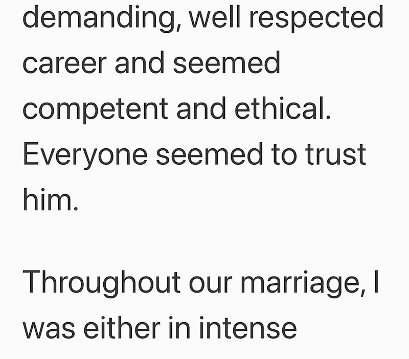 demanding, well respected career and seemed competent and ethical. Everyone seemed to trust him. Throughout our marriage, I was either in intense