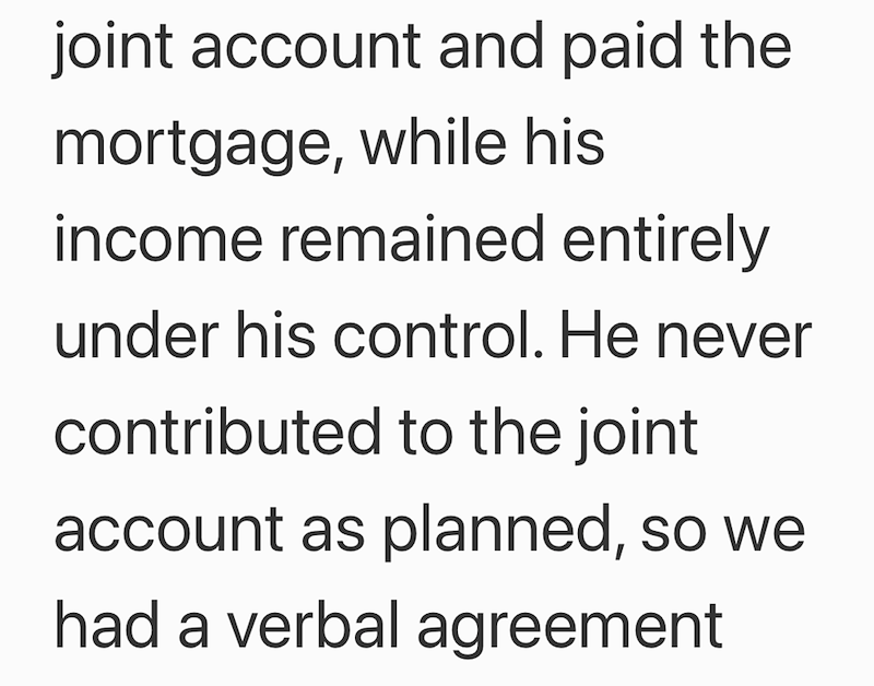 joint account and paid the mortgage, while his income remained entirely under his control. He never contributed to the joint account as planned, so we had a verbal agreement
