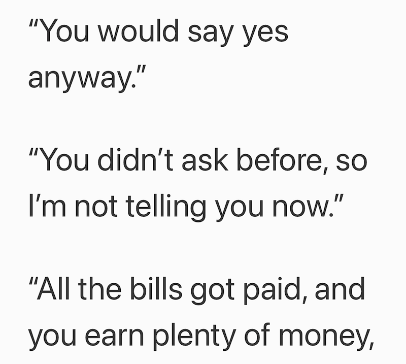 "You would say yes anyway." "You didn't ask before, so I'm not telling you now." "All the bills got paid, and you earn plenty of money,