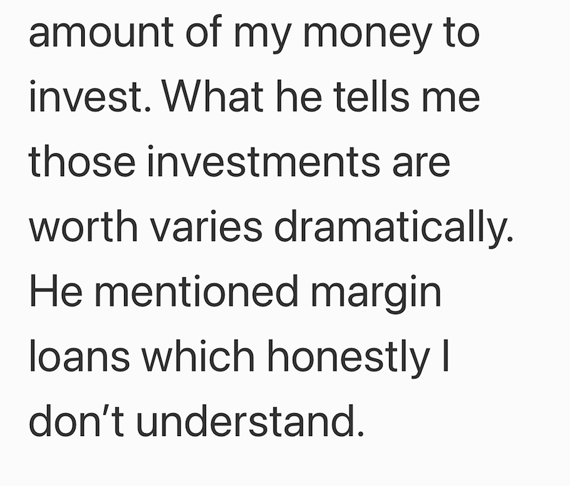 amount of my money to invest. What he tells me those investments are worth varies dramatically. He mentioned margin loans which honestly I don't understand.