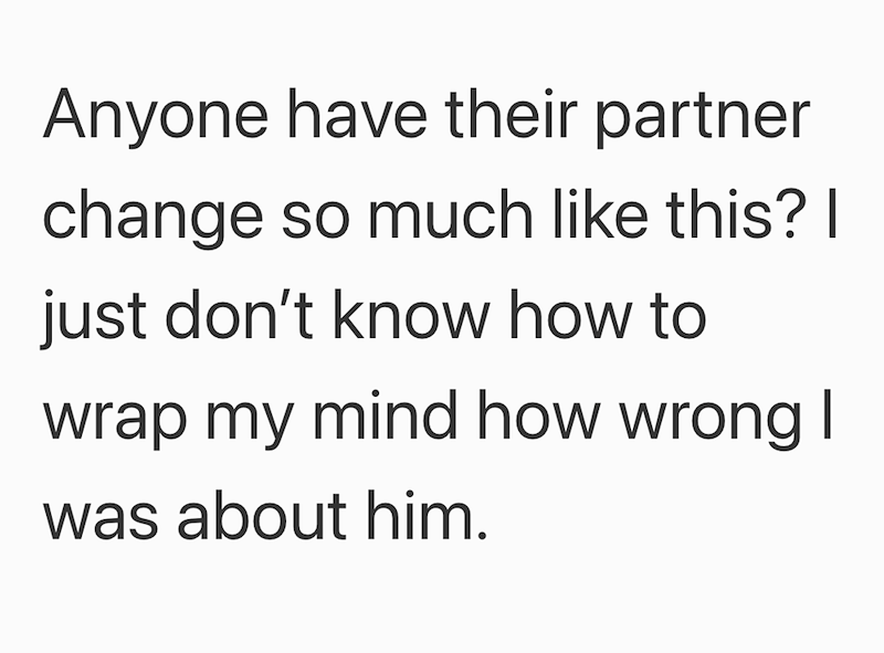 Anyone have their partner change so much like this? I just don't know how to wrap my mind how wrong I was about him.