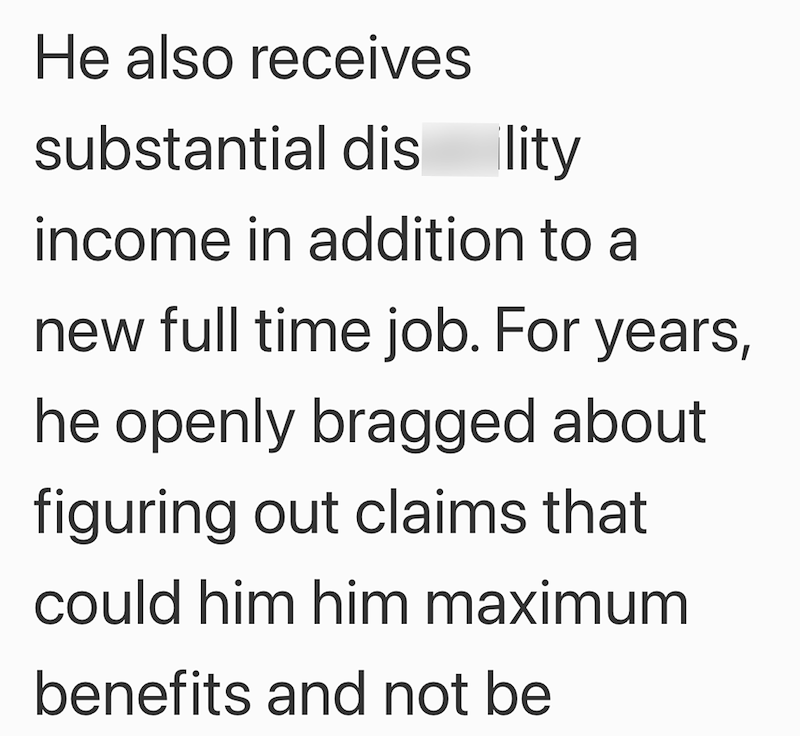 He also receives substantial dis ility income in addition to a new full time job. For years, he openly bragged about figuring out claims that could him him maximum benefits and not be
