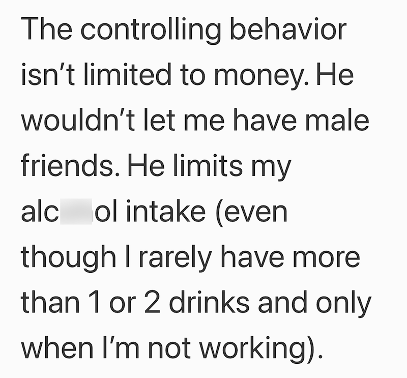 The controlling behavior isn't limited to money. He wouldn't let me have male friends. He limits my alc ol intake (even though I rarely have more. than 1 or 2 drinks and only when I'm not working).