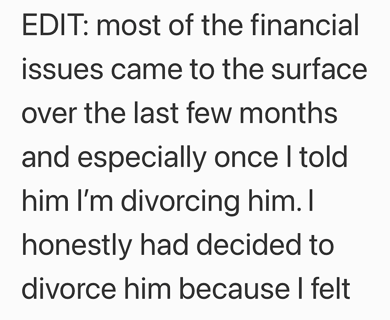 EDIT: most of the financial issues came to the surface over the last few months and especially once I told him I'm divorcing him. I honestly had decided to divorce him because I felt