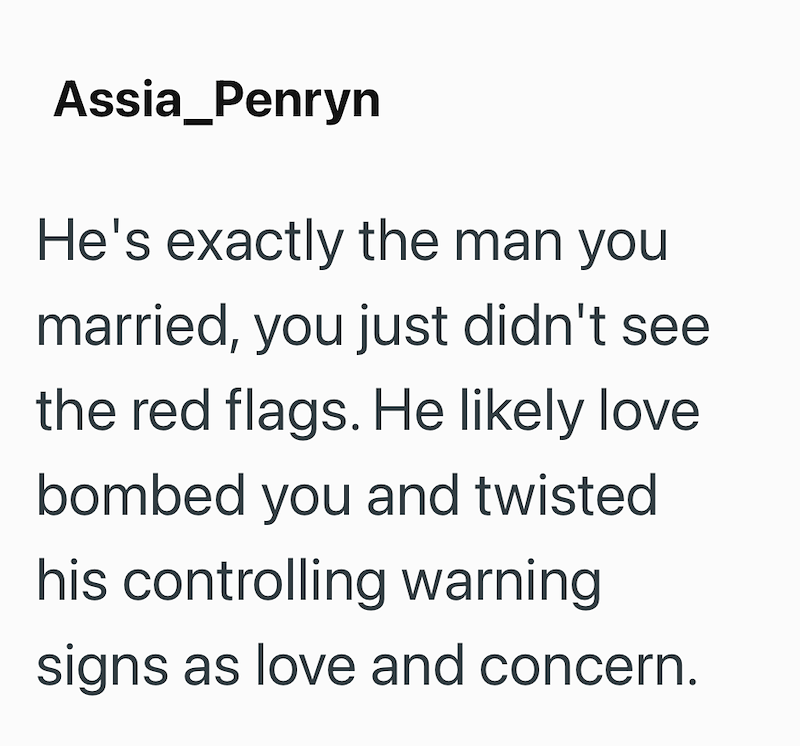 Assia_Penryn He's exactly the man you married, you just didn't see the red flags. He likely love bombed you and twisted his controlling warning signs as love and concern.