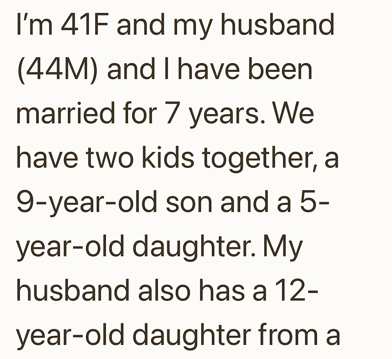 I'm 41F and my husband (44M) and I have been married for 7 years. We have two kids together, a 9-year-old son and a 5- year-old daughter. My husband also has a 12- year-old daughter from a