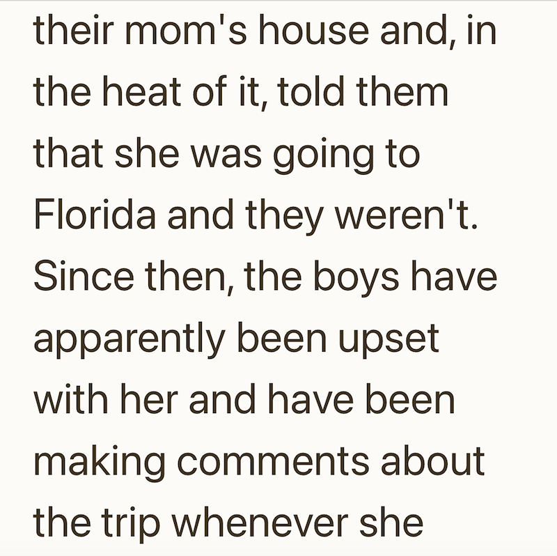 their mom's house and, in the heat of it, told them that she was going to Florida and they weren't. Since then, the boys have. apparently been upset with her and have been making comments about the trip whenever she