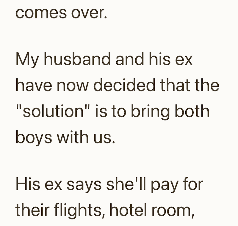 comes over. My husband and his ex have now decided that the "solution" is to bring both boys with us. His ex says she'll pay for their flights, hotel room,