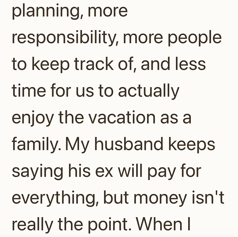 planning, more responsibility, more people. to keep track of, and less time for us to actually enjoy the vacation as a family. My husband keeps saying his ex will pay for everything, but money isn't really the point. When I