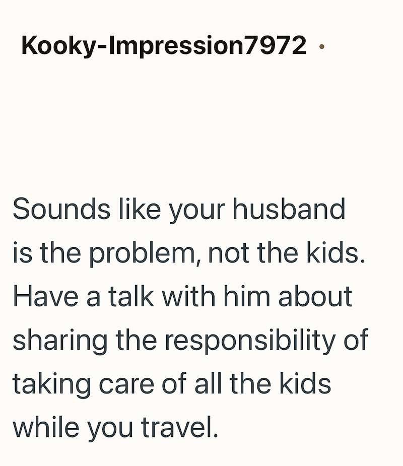 Kooky-Impression7972. Sounds like your husband is the problem, not the kids. Have a talk with him about sharing the responsibility of taking care of all the kids while you travel.
