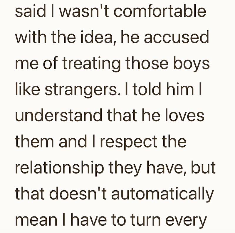 said I wasn't comfortable with the idea, he accused me of treating those boys like strangers. I told him I understand that he loves them and I respect the relationship they have, but that doesn't automatically mean I have to turn every