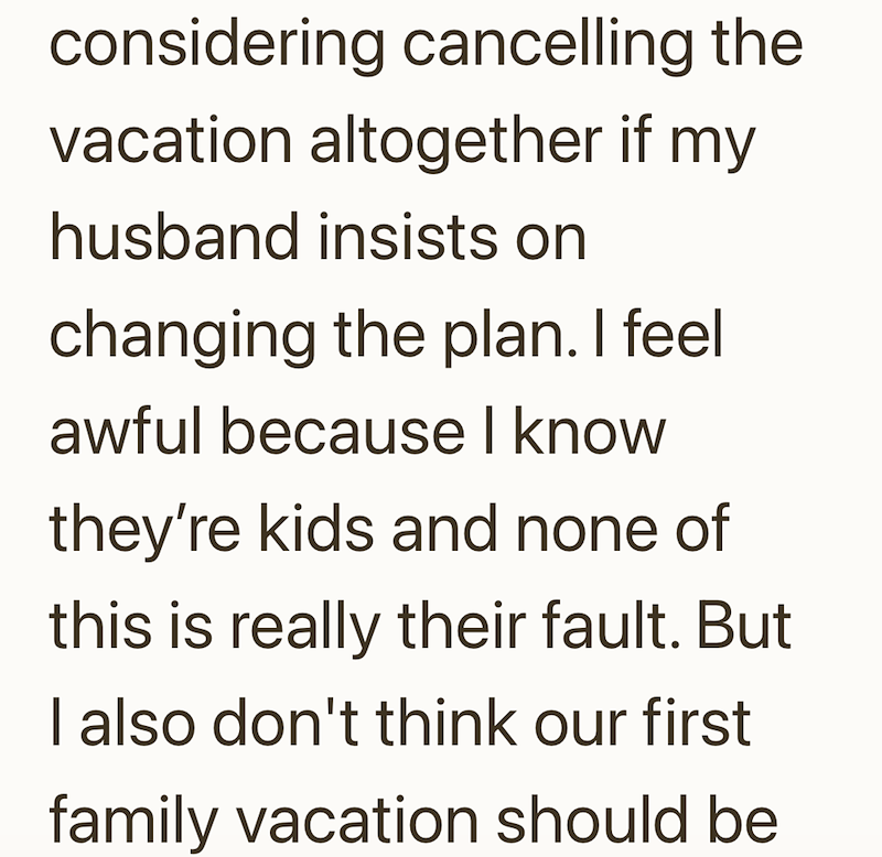 considering cancelling the vacation altogether if my husband insists on changing the plan. I feel awful because I know they're kids and none of this is really their fault. But I also don't think our first family vacation should be