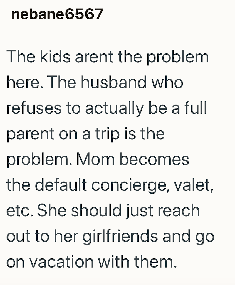 nebane6567 The kids arent the problem here. The husband who refuses to actually be a full parent on a trip is the problem. Mom becomes the default concierge, valet, etc. She should just reach out to her girlfriends and go on vacation with them.