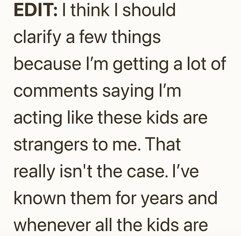 EDIT: I think I should clarify a few things because I'm getting a lot of comments saying I'm acting like these kids are strangers to me. That really isn't the case. I've known them for years and whenever all the kids are