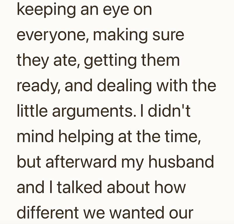 keeping an eye on everyone, making sure they ate, getting them ready, and dealing with the little arguments. I didn't mind helping at the time, but afterward my husband and I talked about how different we wanted our