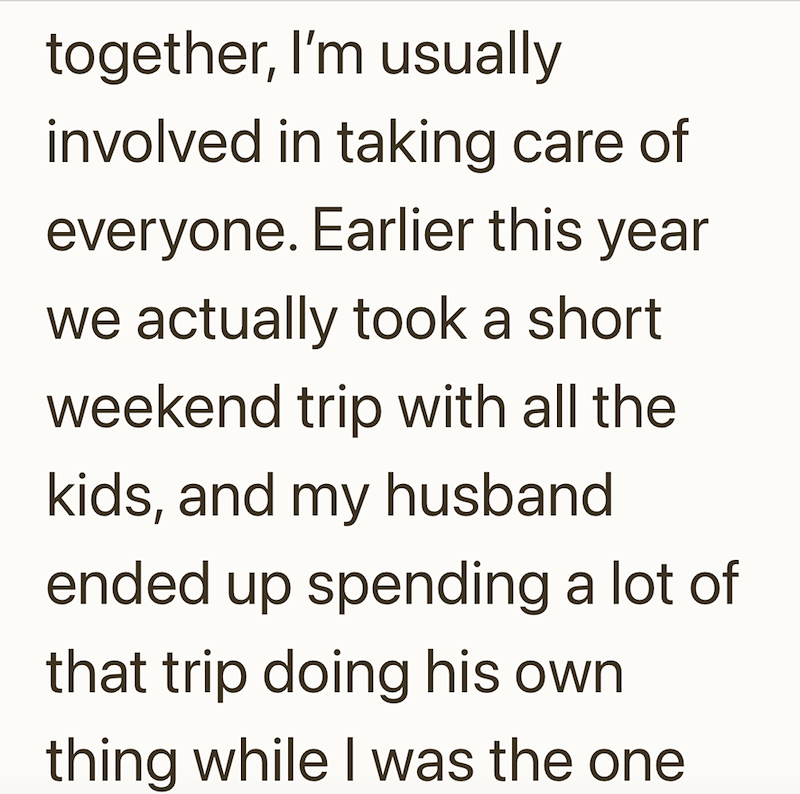 together, I'm usually involved in taking care of everyone. Earlier this year we actually took a short weekend trip with all the kids, and my husband ended up spending a lot of that trip doing his own thing while I was the one