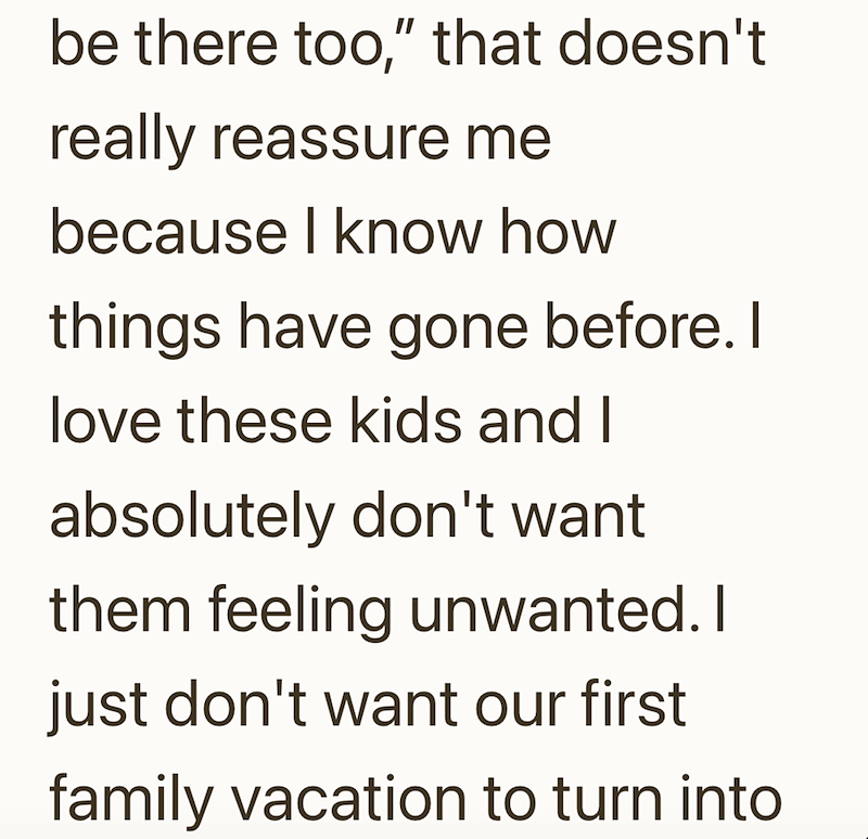 be there too," that doesn't really reassure me because I know how things have gone before. I love these kids and I absolutely don't want them feeling unwanted. I just don't want our first family vacation to turn into