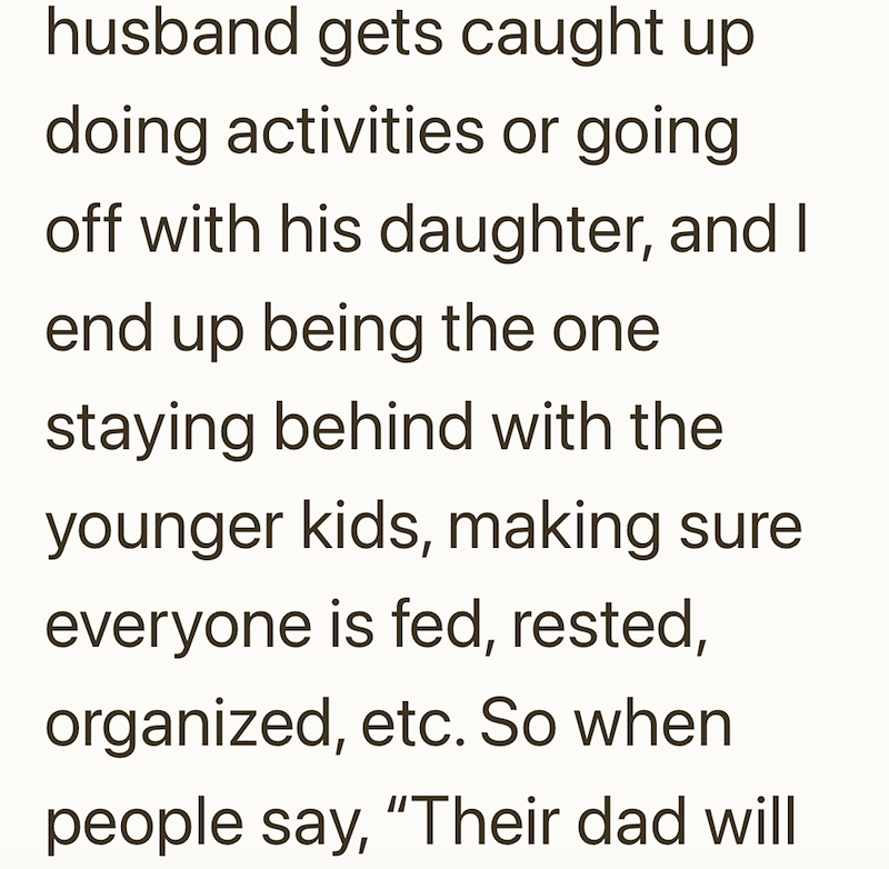husband gets caught up doing activities or going off with his daughter, and I end up being the one staying behind with the younger kids, making sure. everyone is fed, rested, organized, etc. So when people say, "Their dad will