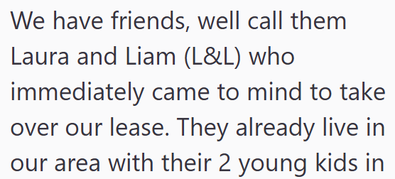 We have friends, well call them Laura and Liam (L&L) who immediately came to mind to take over our lease. They already live in our area with their 2 young kids in