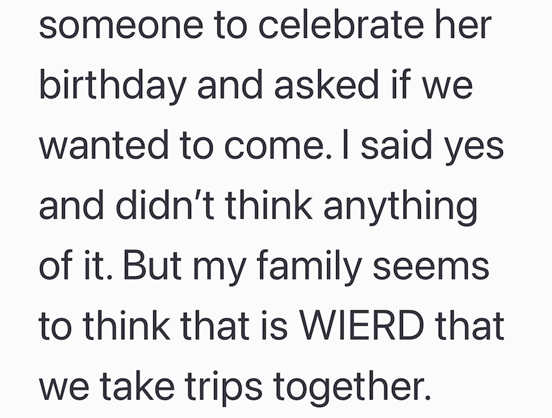 someone to celebrate her birthday and asked if we wanted to come. I said yes and didn't think anything of it. But my family seems to think that is WIERD that we take trips together.