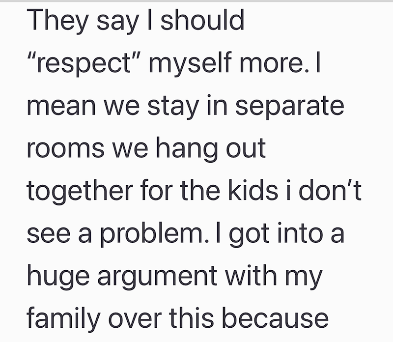 They say I should "respect" myself more. I mean we stay in separate rooms we hang out together for the kids i don't see a problem. I got into a huge argument with my family over this because