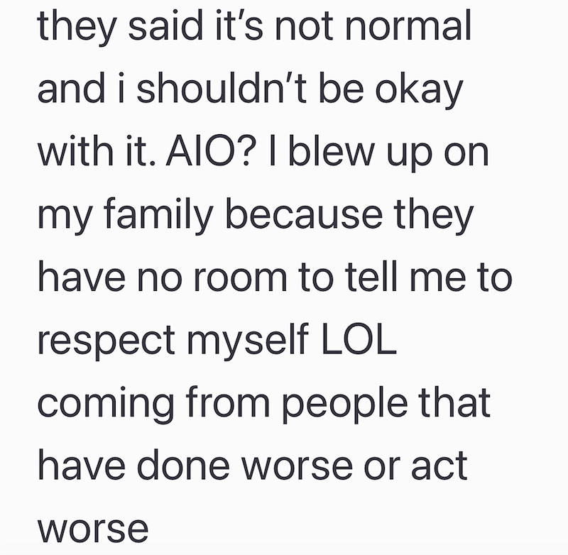 they said it's not normal and i shouldn't be okay with it. AIO? I blew up on my family because they have no room to tell me to respect myself LOL coming from people that have done worse or act worse