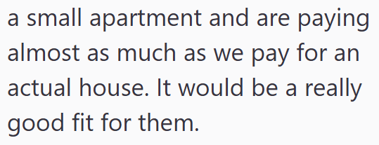 a small apartment and are paying almost as much as we pay for an actual house. It would be a really good fit for them.