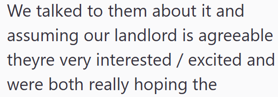 We talked to them about it and assuming our landlord is agreeable theyre very interested / excited and were both really hoping the