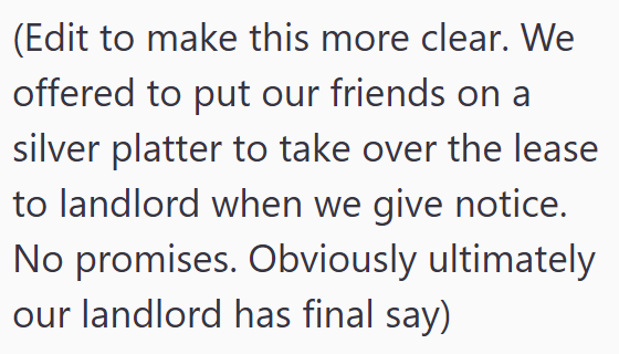 (Edit to make this more clear. We offered to put our friends on a silver platter to take over the lease to landlord when we give notice. No promises. Obviously ultimately our landlord has final say)