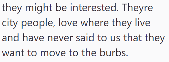 they might be interested. Theyre city people, love where they live and have never said to us that they want to move to the burbs.