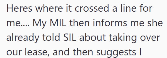 Heres where it crossed a line for me.... My MIL then informs me she already told SIL about taking over our lease, and then suggests |
