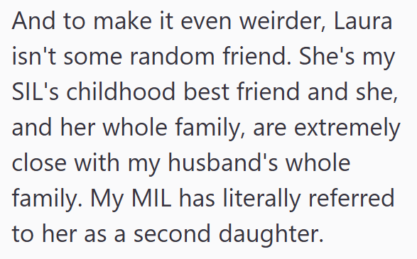And to make it even weirder, Laura isn't some random friend. She's my SIL's childhood best friend and she, and her whole family, are extremely close with my husband's whole family. My MIL has literally referred to her as a second daughter.