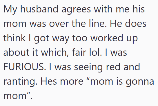 My husband agrees with me his mom was over the line. He does think I got way too worked up about it which, fair lol. I was FURIOUS. I was seeing red and ranting. Hes more "mom is gonna mom".