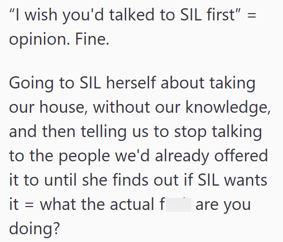 "I wish you'd talked to SIL first" = opinion. Fine. Going to SIL herself about taking our house, without our knowledge, and then telling us to stop talking to the people we'd already offered it to until she finds out if SIL wants it = what the actual f are you doing?