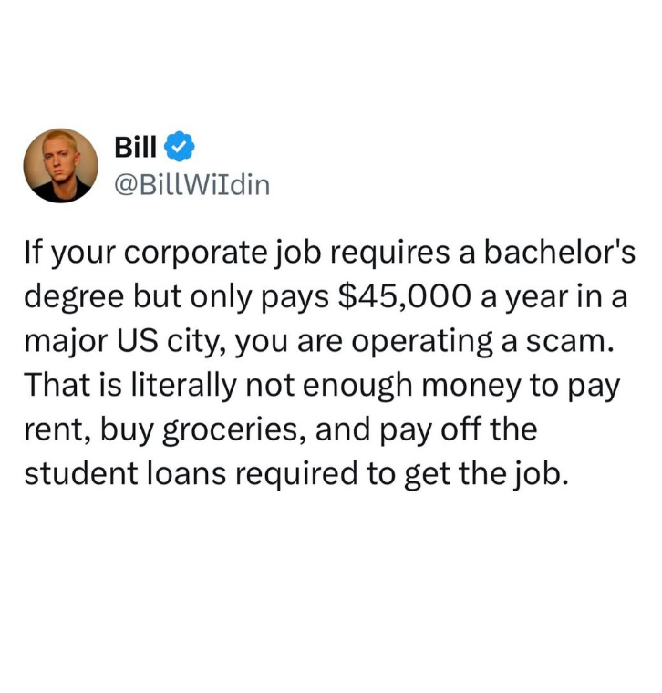 Bill @BillWildin If your corporate job requires a bachelor's degree but only pays $45,000 a year in a major US city, you are operating a scam. That is literally not enough money to pay rent, buy groceries, and pay off the student loans required to get the job.