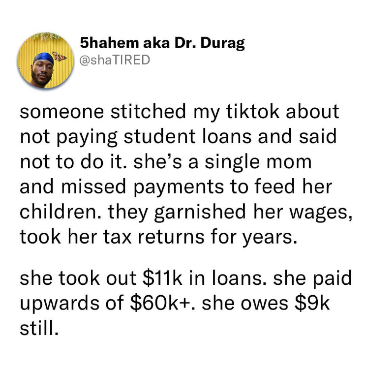 5hahem aka Dr. Durag @shaTIRED someone stitched my tiktok about not paying student loans and said not to do it. she's a single mom and missed payments to feed her children. they garnished her wages, took her tax returns for years. she took out $11k in loans. she paid upwards of $60k+. she owes $9k still.
