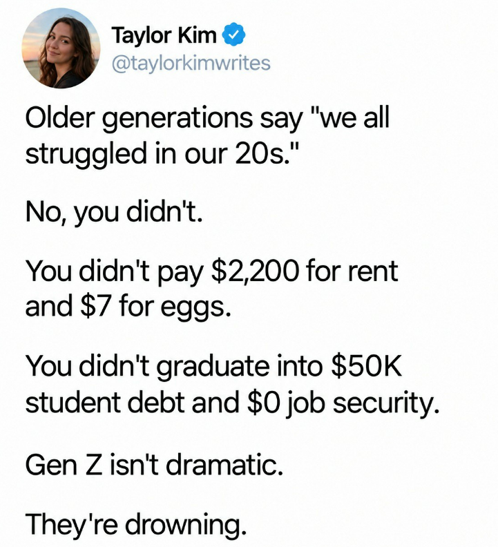 Taylor Kim @taylorkimwrites Older generations say "we all struggled in our 20s." No, you didn't. You didn't pay $2,200 for rent and $7 for eggs. You didn't graduate into $50K student debt and $0 job security. Gen Z isn't dramatic. They're drowning.