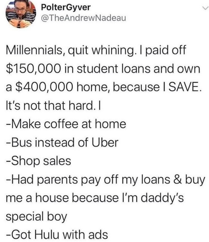 PolterGyver @TheAndrewNadeau Millennials, quit whining. I paid off $150,000 in student loans and own a $400,000 home, because I SAVE. It's not that hard. I -Make coffee at home -Bus instead of Uber -Shop sales -Had parents pay off my loans & buy me a house because I'm daddy's special boy -Got Hulu with ads
