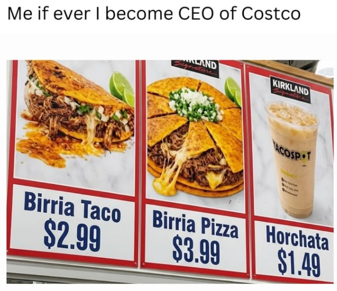 Me if ever I become CEO of Costco LAND KIRKLAND ACOSPOT Birria Taco $2.99 Birria Pizza $3.99 Horchata $1.49