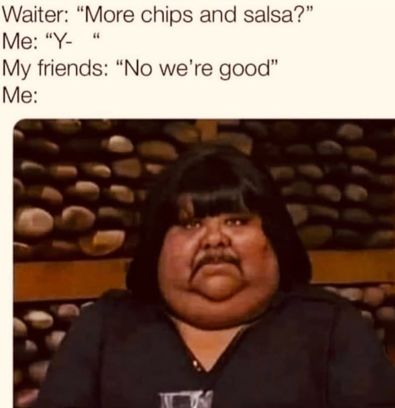 Waiter: "More chips and salsa?" Me: "Y- " My friends: "No we're good" Me: