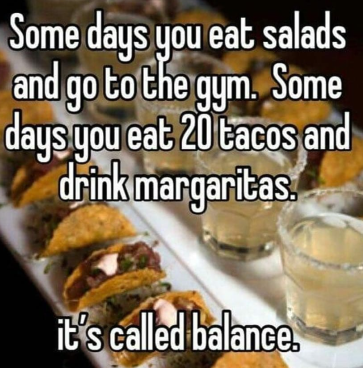 Some days you eat salads and go to the gym. Some days you eat 20 tacos and drink margaritas it's called balance.
