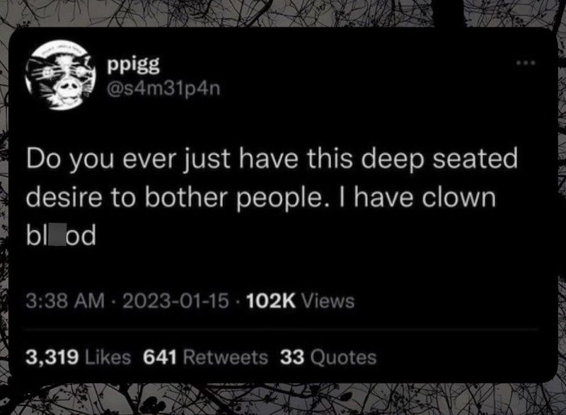 ppigg @s4m31p4n Do you ever just have this deep seated desire to bother people. I have clown blood 3:38 AM 2023-01-15 102K Views 3,319 Likes 641 Retweets 33 Quotes