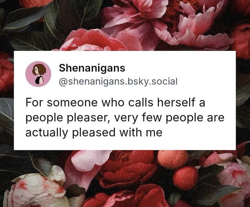 Shenanigans @shenanigans.bsky.social For someone who calls herself a people pleaser, very few people are actually pleased with me