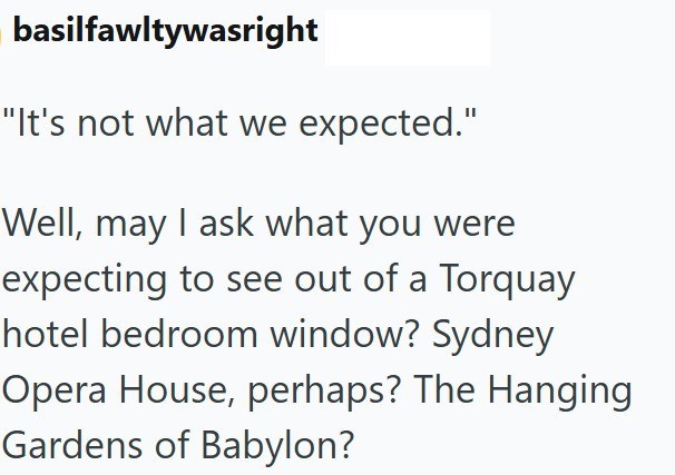 basilfawltywasright "It's not what we expected." Well, may I ask what you were expecting to see out of a Torquay hotel bedroom window? Sydney Opera House, perhaps? The Hanging Gardens of Babylon?