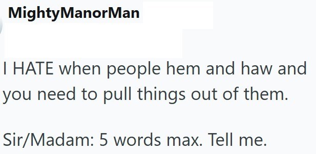 MightyManorMan I HATE when people hem and haw and you need to pull things out of them. Sir/Madam: 5 words max. Tell me.