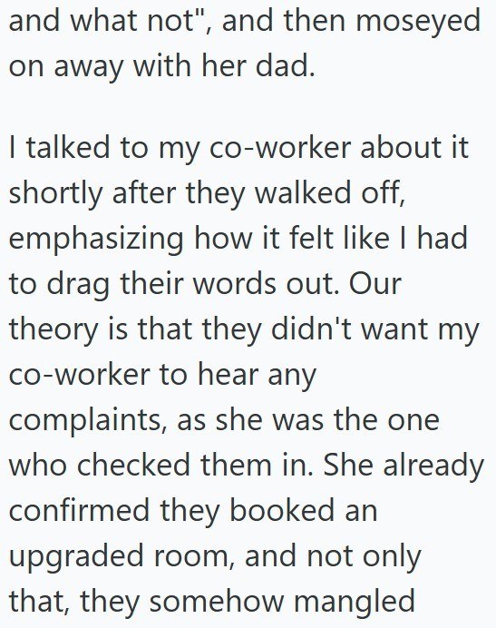 and what not", and then moseyed on away with her dad. I talked to my co-worker about it shortly after they walked off, emphasizing how it felt like I had to drag their words out. Our theory is that they didn't want my co-worker to hear any complaints, as she was the one who checked them in. She already confirmed they booked an upgraded room, and not only that, they somehow mangled