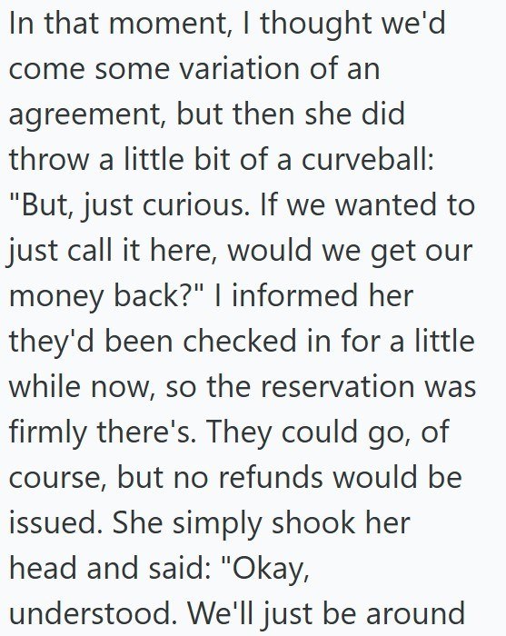 In that moment, I thought we'd come some variation of an agreement, but then she did throw a little bit of a curveball: "But, just curious. If we wanted to just call it here, would we get our money back?" I informed her they'd been checked in for a little while now, so the reservation was firmly there's. They could go, of course, but no refunds would be issued. She simply shook her head and said: "Okay, understood. We'll just be around