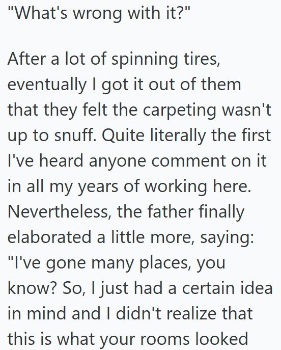 "What's wrong with it?" After a lot of spinning tires, eventually I got it out of them that they felt the carpeting wasn't up to snuff. Quite literally the first I've heard anyone comment on it in all my years of working here. Nevertheless, the father finally elaborated a little more, saying: "I've gone many places, you know? So, I just had a certain idea in mind and I didn't realize that this is what your rooms looked