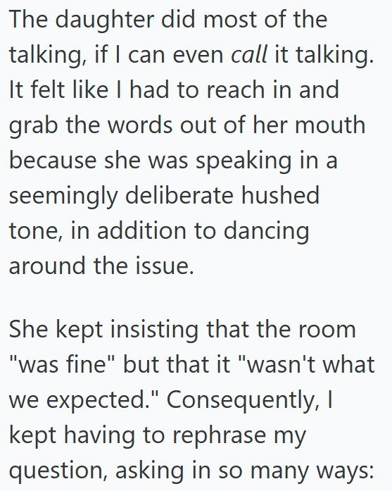 The daughter did most of the talking, if I can even call it talking. It felt like I had to reach in and grab the words out of her mouth because she was speaking in a seemingly deliberate hushed tone, in addition to dancing. around the issue. She kept insisting that the room "was fine" but that it "wasn't what we expected." Consequently, I kept having to rephrase my question, asking in so many ways: